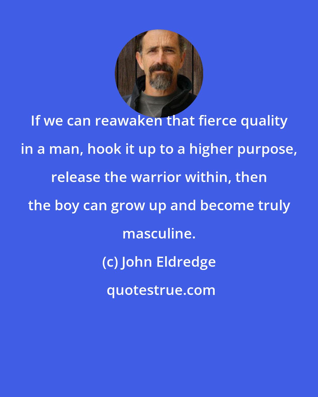 John Eldredge: If we can reawaken that fierce quality in a man, hook it up to a higher purpose, release the warrior within, then the boy can grow up and become truly masculine.