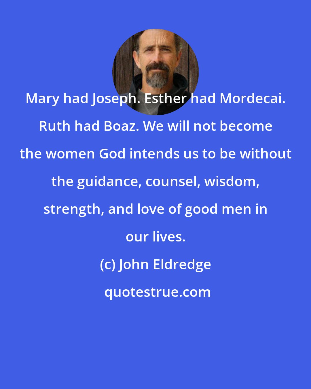 John Eldredge: Mary had Joseph. Esther had Mordecai. Ruth had Boaz. We will not become the women God intends us to be without the guidance, counsel, wisdom, strength, and love of good men in our lives.