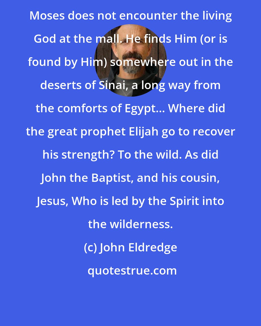 John Eldredge: Moses does not encounter the living God at the mall. He finds Him (or is found by Him) somewhere out in the deserts of Sinai, a long way from the comforts of Egypt... Where did the great prophet Elijah go to recover his strength? To the wild. As did John the Baptist, and his cousin, Jesus, Who is led by the Spirit into the wilderness.