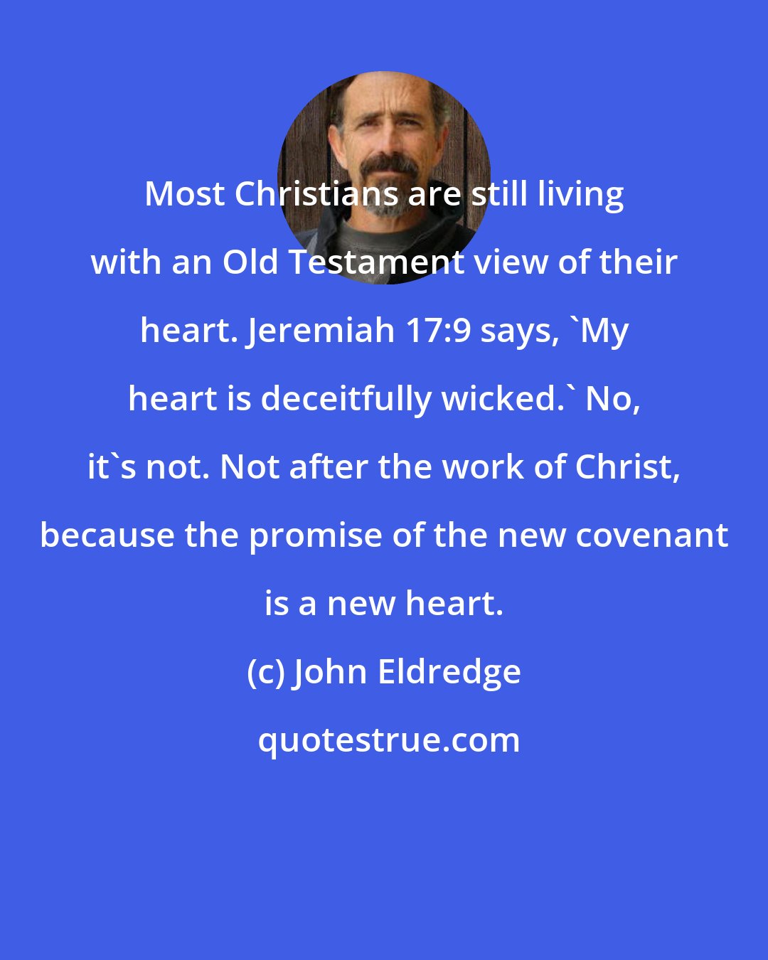 John Eldredge: Most Christians are still living with an Old Testament view of their heart. Jeremiah 17:9 says, 'My heart is deceitfully wicked.' No, it's not. Not after the work of Christ, because the promise of the new covenant is a new heart.