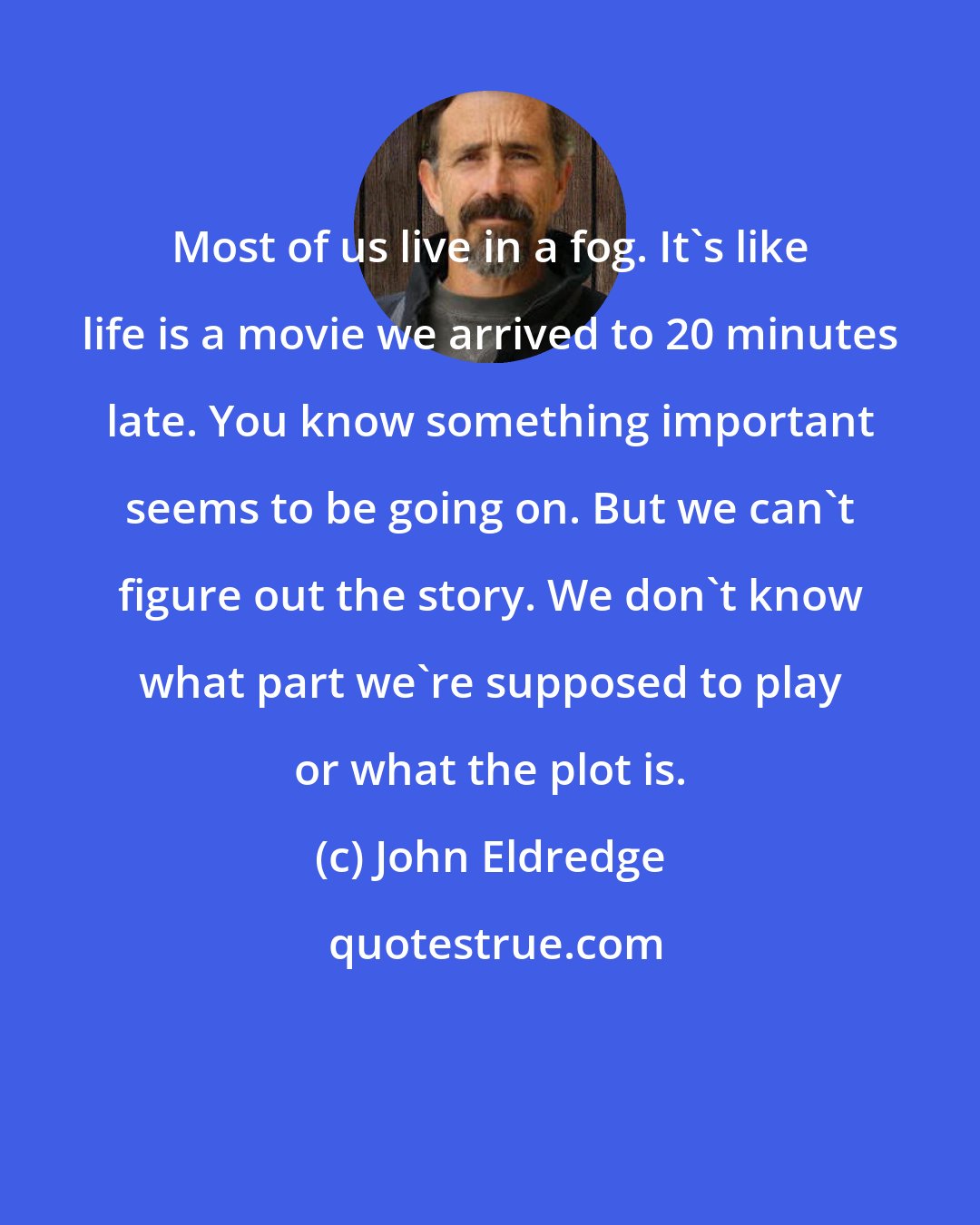 John Eldredge: Most of us live in a fog. It's like life is a movie we arrived to 20 minutes late. You know something important seems to be going on. But we can't figure out the story. We don't know what part we're supposed to play or what the plot is.