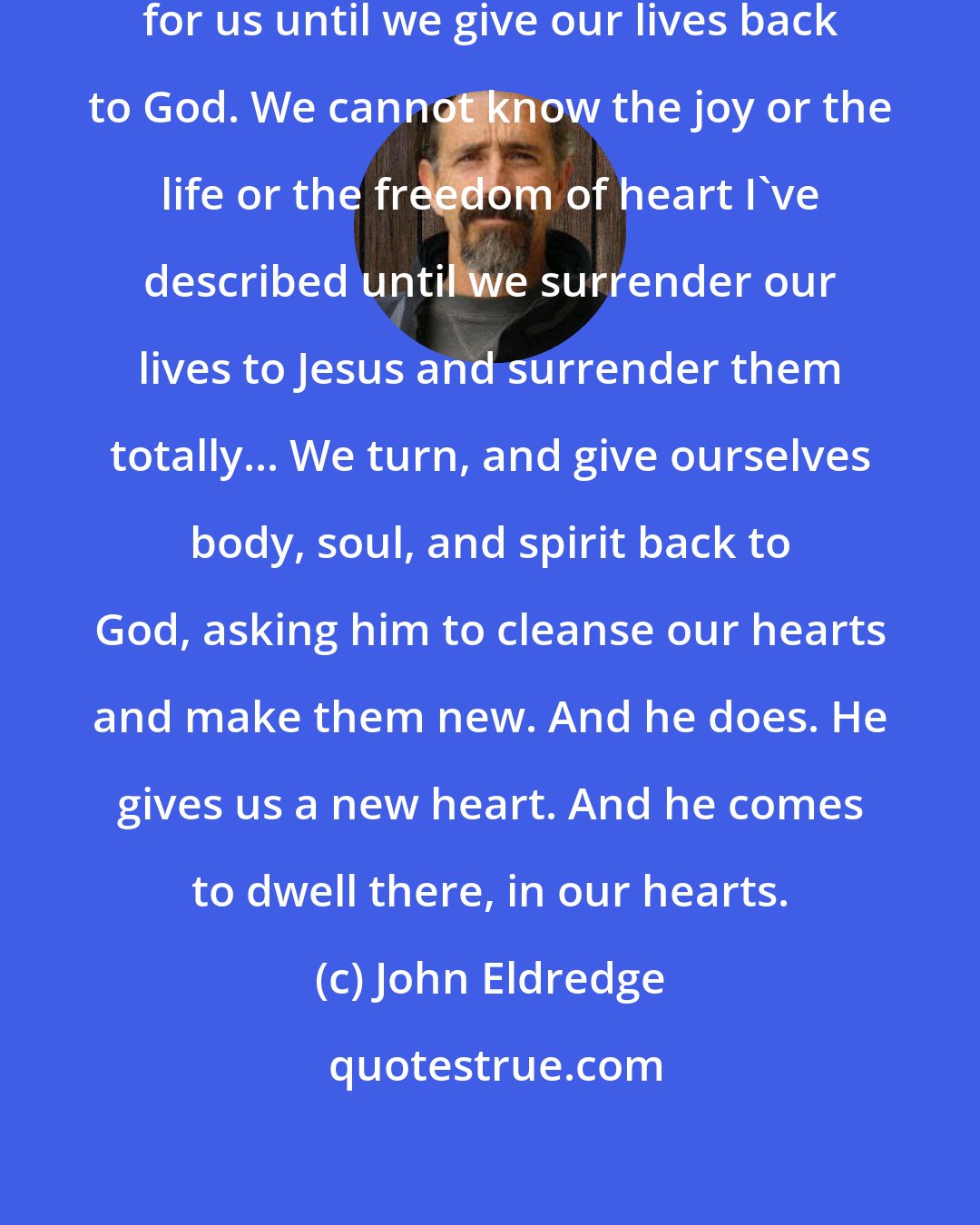 John Eldredge: Of course, none of this can happen for us until we give our lives back to God. We cannot know the joy or the life or the freedom of heart I've described until we surrender our lives to Jesus and surrender them totally... We turn, and give ourselves body, soul, and spirit back to God, asking him to cleanse our hearts and make them new. And he does. He gives us a new heart. And he comes to dwell there, in our hearts.
