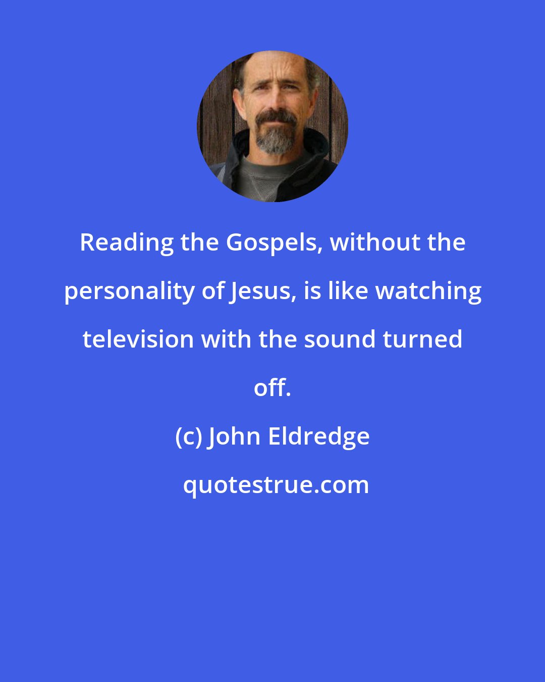 John Eldredge: Reading the Gospels, without the personality of Jesus, is like watching television with the sound turned off.