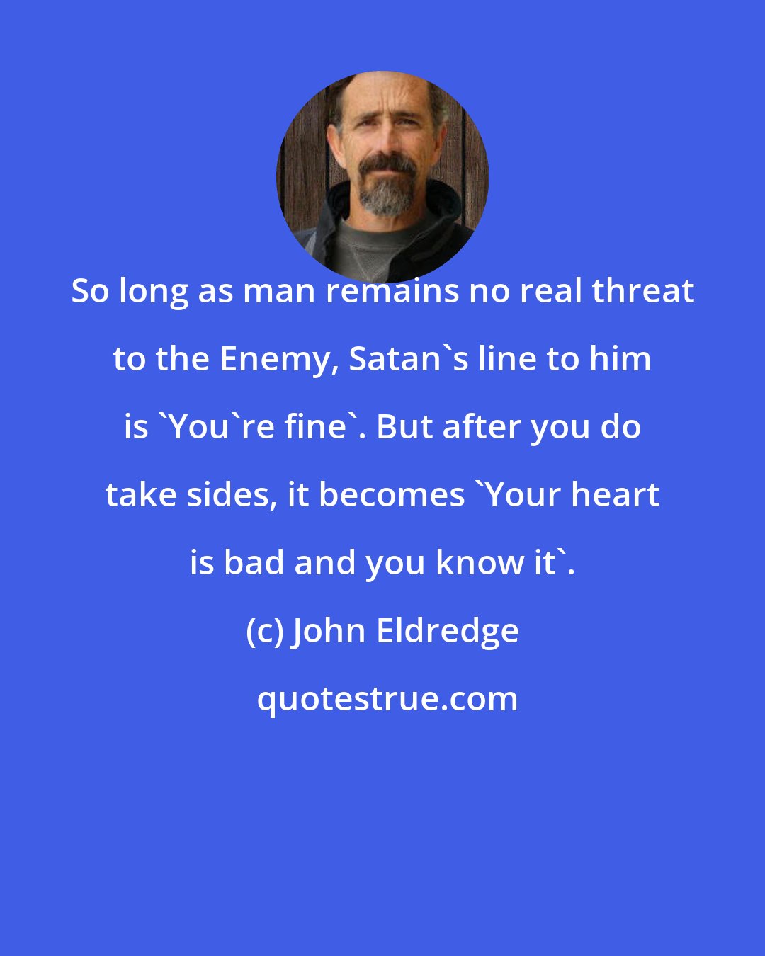 John Eldredge: So long as man remains no real threat to the Enemy, Satan's line to him is 'You're fine'. But after you do take sides, it becomes 'Your heart is bad and you know it'.