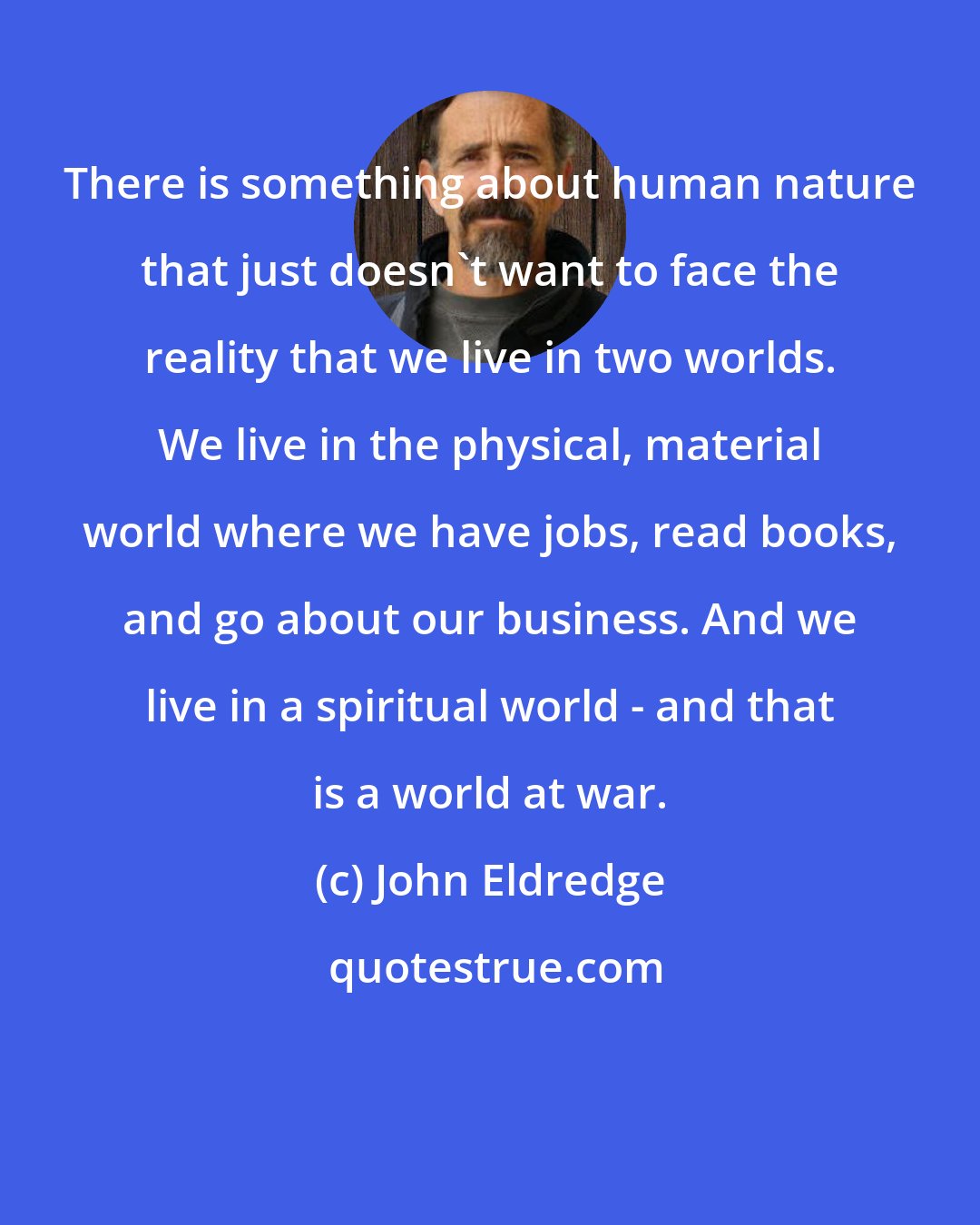 John Eldredge: There is something about human nature that just doesn't want to face the reality that we live in two worlds. We live in the physical, material world where we have jobs, read books, and go about our business. And we live in a spiritual world - and that is a world at war.