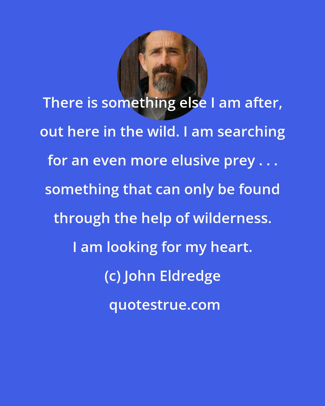 John Eldredge: There is something else I am after, out here in the wild. I am searching for an even more elusive prey . . . something that can only be found through the help of wilderness. I am looking for my heart.