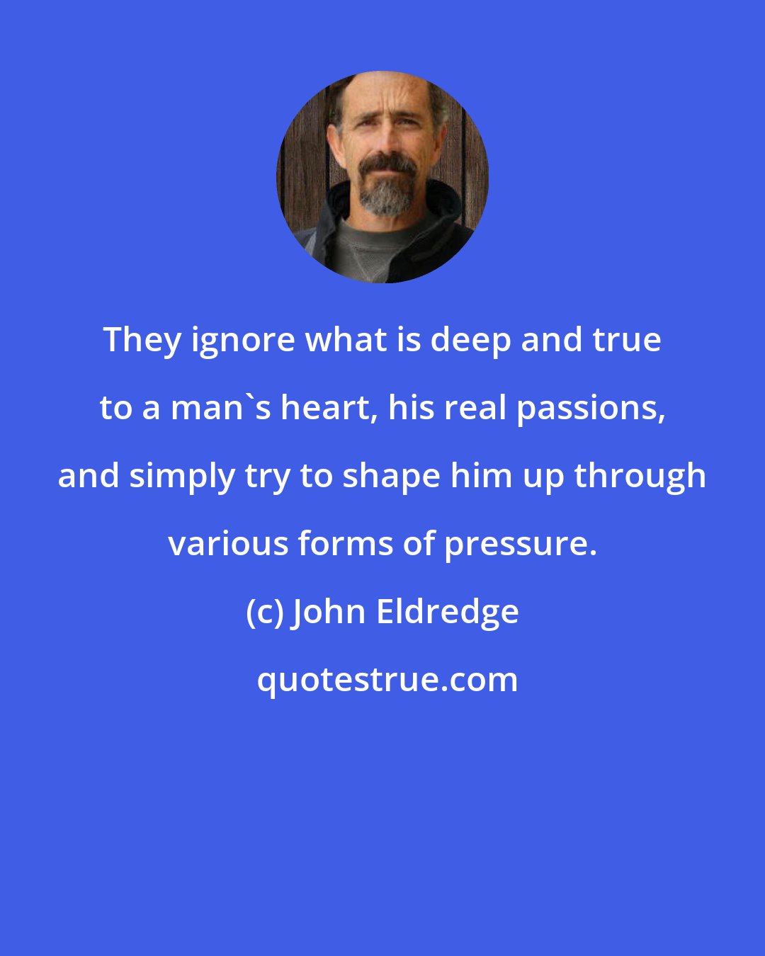 John Eldredge: They ignore what is deep and true to a man's heart, his real passions, and simply try to shape him up through various forms of pressure.