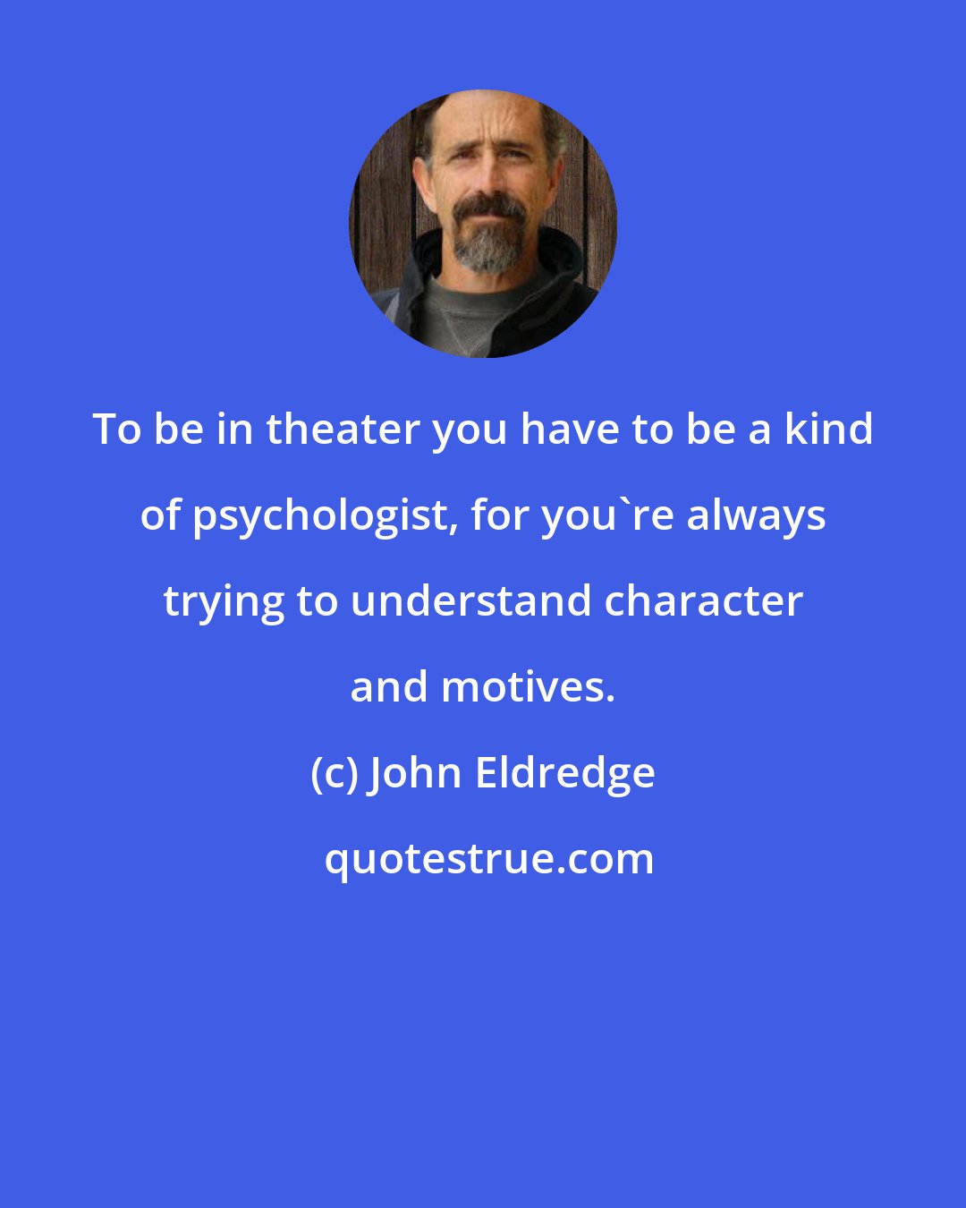 John Eldredge: To be in theater you have to be a kind of psychologist, for you're always trying to understand character and motives.