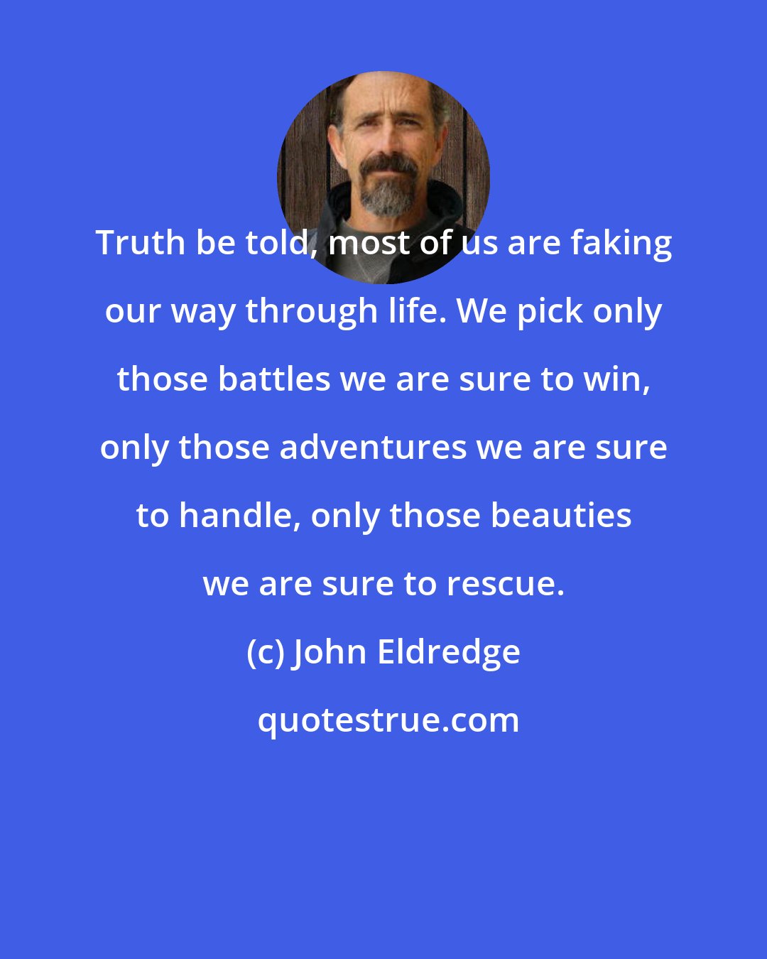 John Eldredge: Truth be told, most of us are faking our way through life. We pick only those battles we are sure to win, only those adventures we are sure to handle, only those beauties we are sure to rescue.