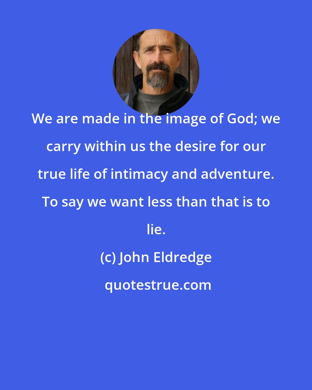John Eldredge: We are made in the image of God; we carry within us the desire for our true life of intimacy and adventure. To say we want less than that is to lie.