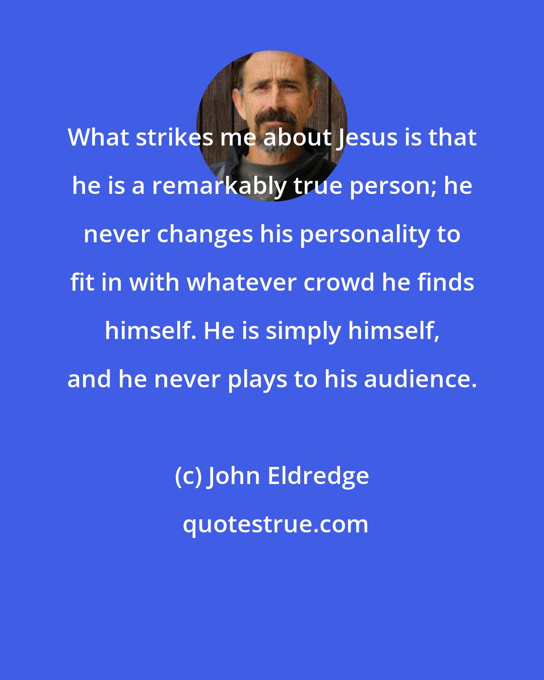 John Eldredge: What strikes me about Jesus is that he is a remarkably true person; he never changes his personality to fit in with whatever crowd he finds himself. He is simply himself, and he never plays to his audience.