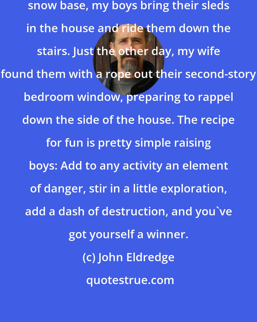 John Eldredge: When winter fails to provide an adequate snow base, my boys bring their sleds in the house and ride them down the stairs. Just the other day, my wife found them with a rope out their second-story bedroom window, preparing to rappel down the side of the house. The recipe for fun is pretty simple raising boys: Add to any activity an element of danger, stir in a little exploration, add a dash of destruction, and you've got yourself a winner.