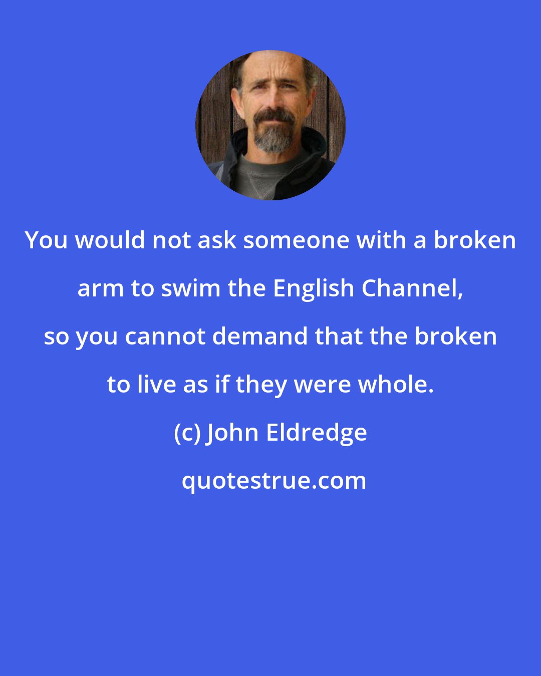 John Eldredge: You would not ask someone with a broken arm to swim the English Channel, so you cannot demand that the broken to live as if they were whole.
