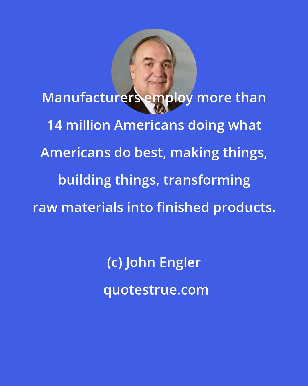 John Engler: Manufacturers employ more than 14 million Americans doing what Americans do best, making things, building things, transforming raw materials into finished products.