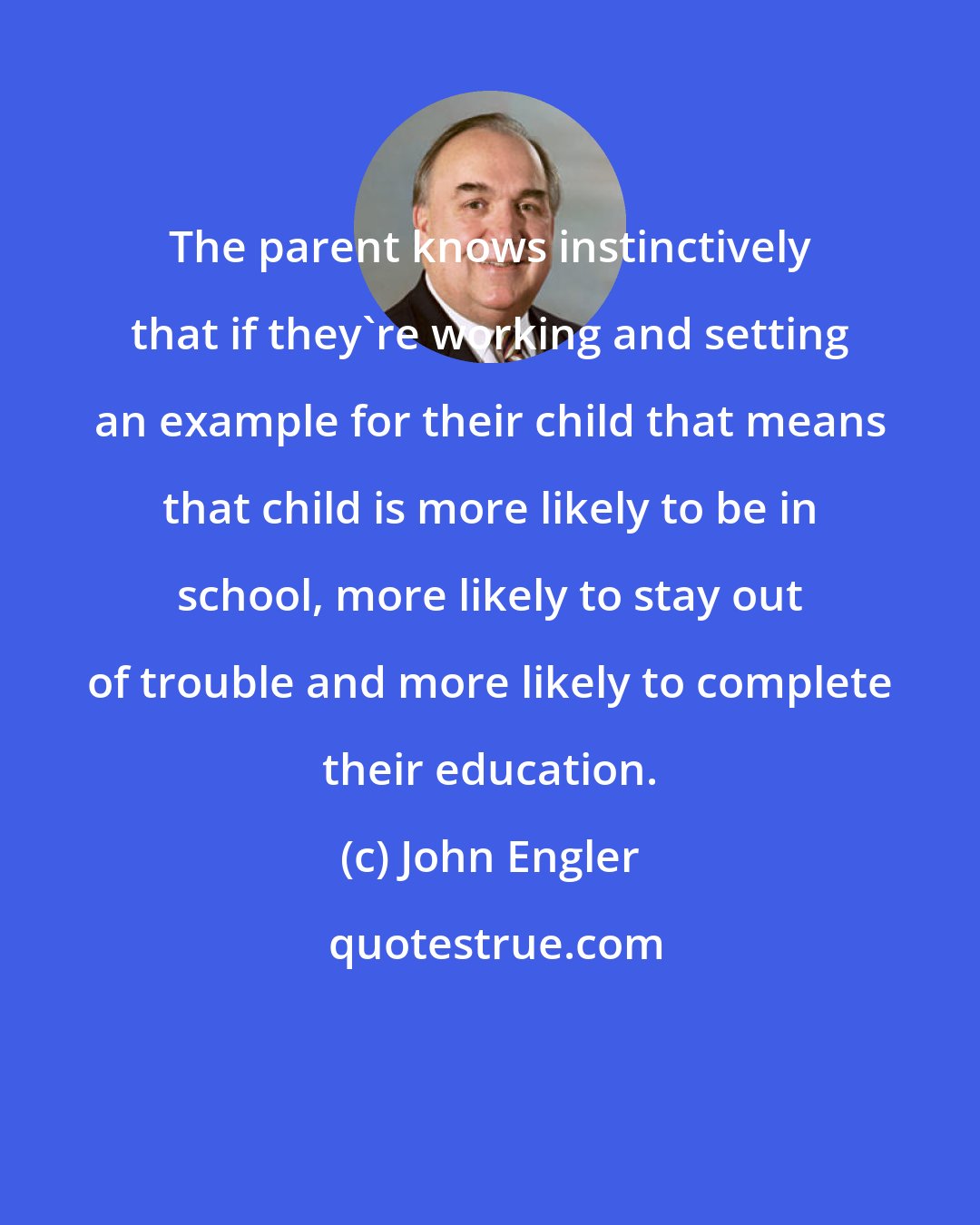 John Engler: The parent knows instinctively that if they're working and setting an example for their child that means that child is more likely to be in school, more likely to stay out of trouble and more likely to complete their education.
