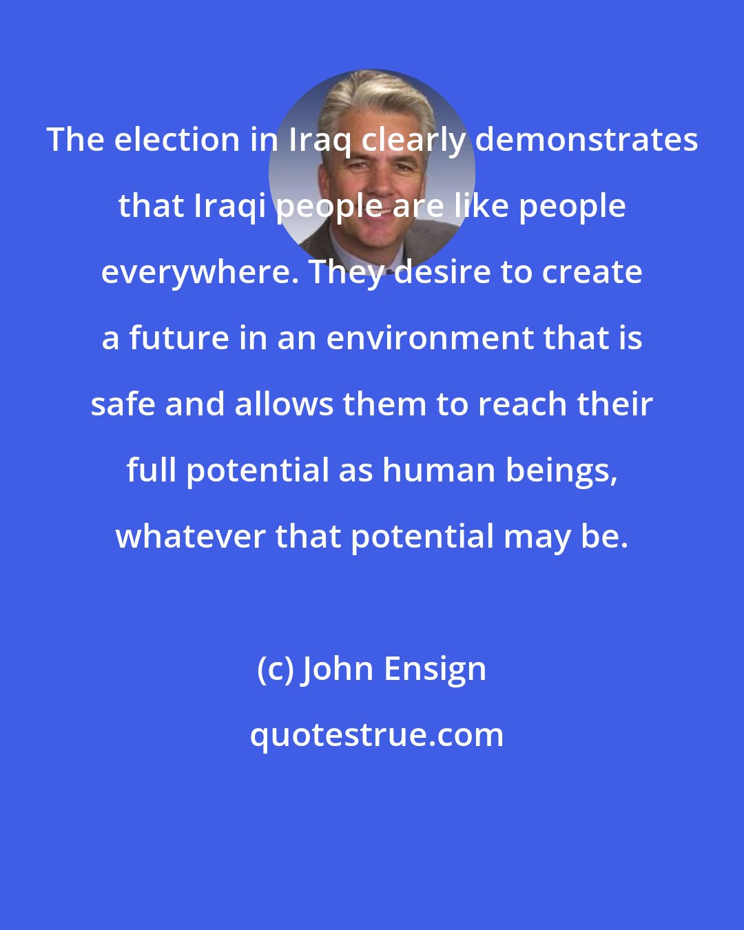 John Ensign: The election in Iraq clearly demonstrates that Iraqi people are like people everywhere. They desire to create a future in an environment that is safe and allows them to reach their full potential as human beings, whatever that potential may be.