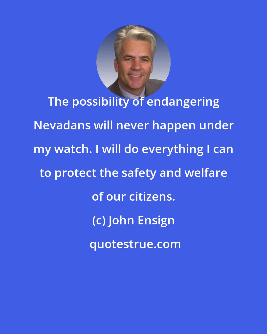 John Ensign: The possibility of endangering Nevadans will never happen under my watch. I will do everything I can to protect the safety and welfare of our citizens.