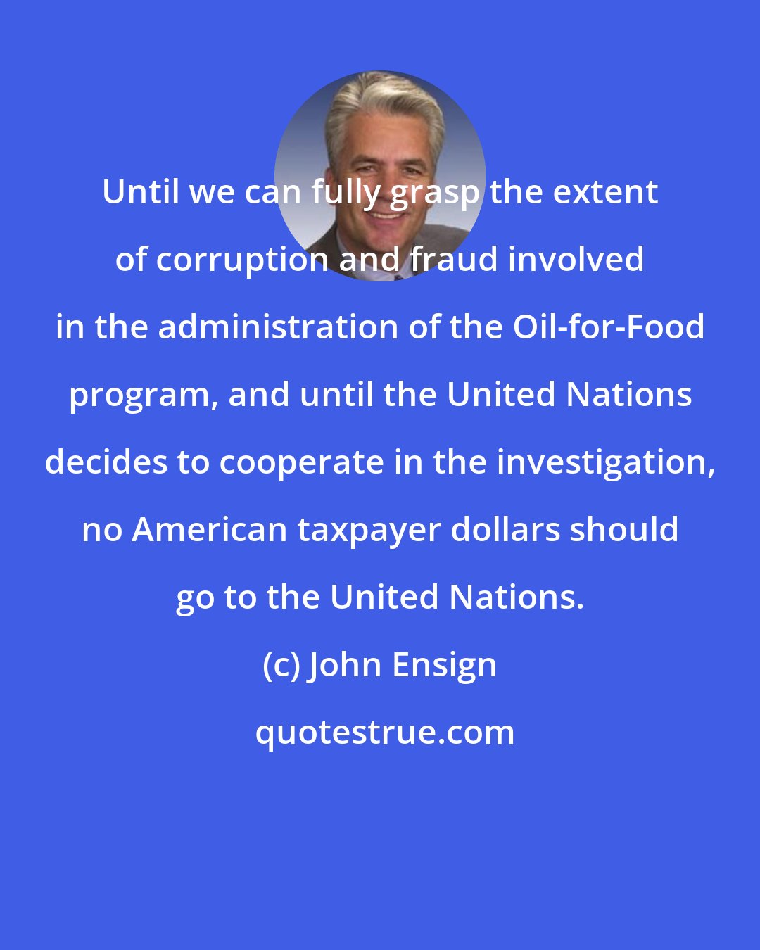 John Ensign: Until we can fully grasp the extent of corruption and fraud involved in the administration of the Oil-for-Food program, and until the United Nations decides to cooperate in the investigation, no American taxpayer dollars should go to the United Nations.