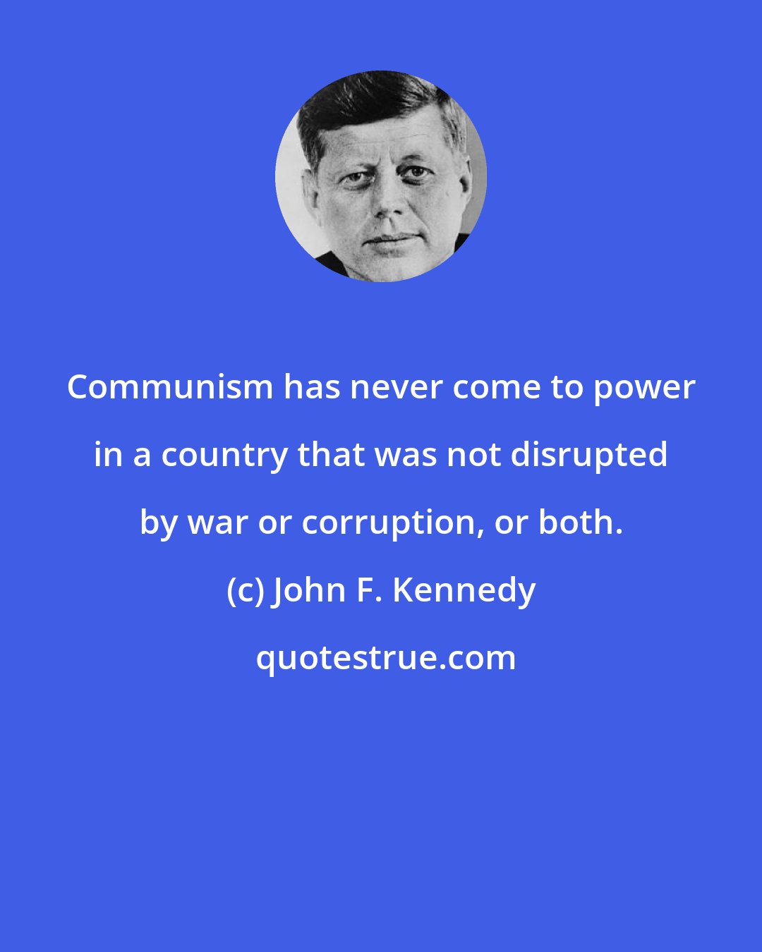 John F. Kennedy: Communism has never come to power in a country that was not disrupted by war or corruption, or both.