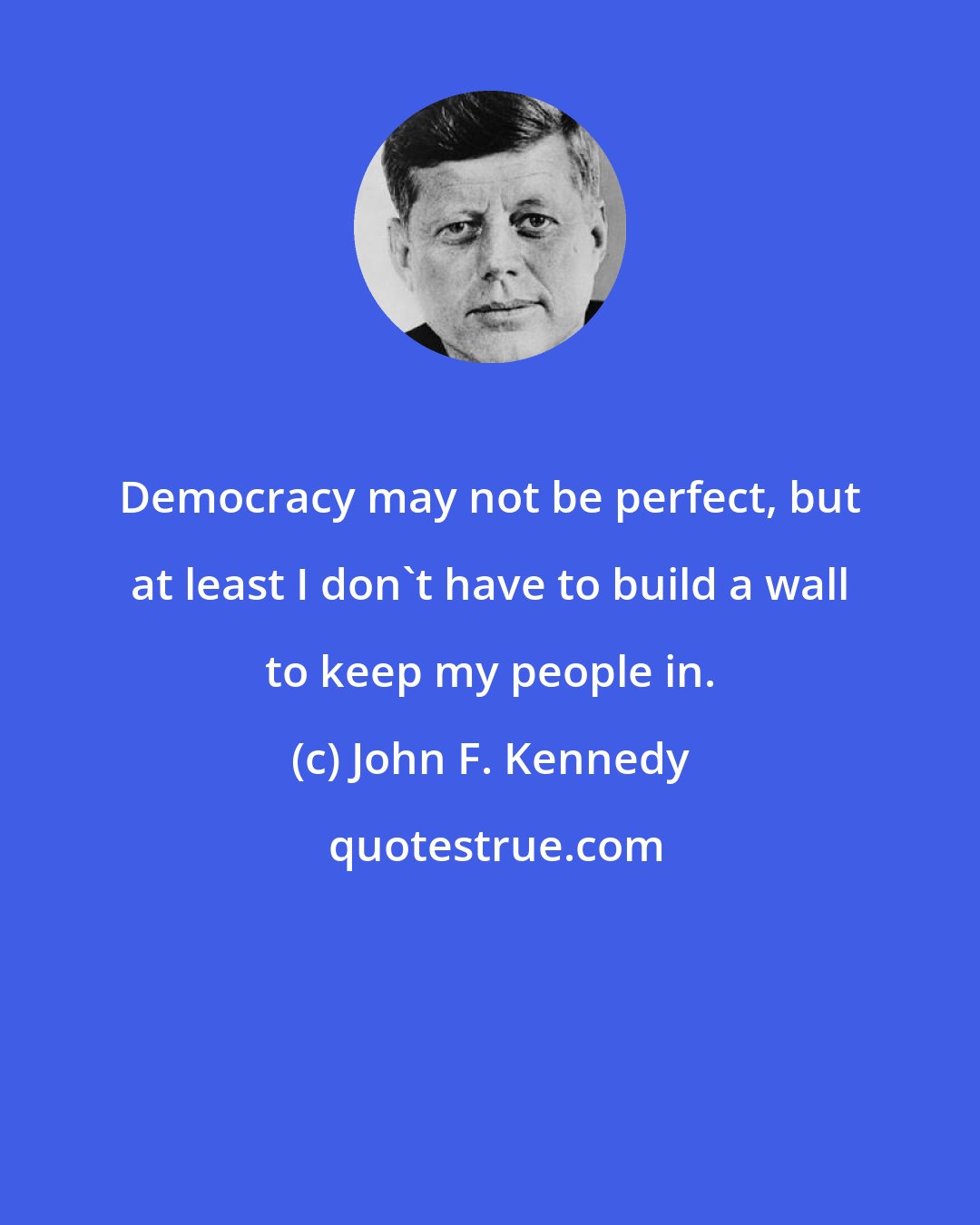 John F. Kennedy: Democracy may not be perfect, but at least I don't have to build a wall to keep my people in.