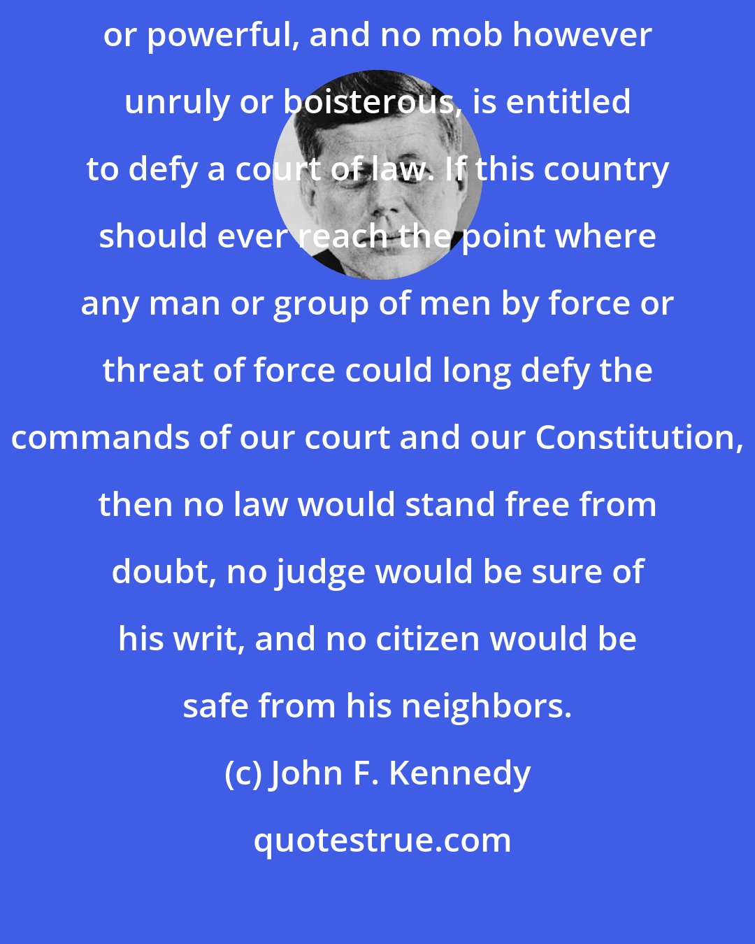 John F. Kennedy: For in a government of laws and not of men, no man, however prominent or powerful, and no mob however unruly or boisterous, is entitled to defy a court of law. If this country should ever reach the point where any man or group of men by force or threat of force could long defy the commands of our court and our Constitution, then no law would stand free from doubt, no judge would be sure of his writ, and no citizen would be safe from his neighbors.