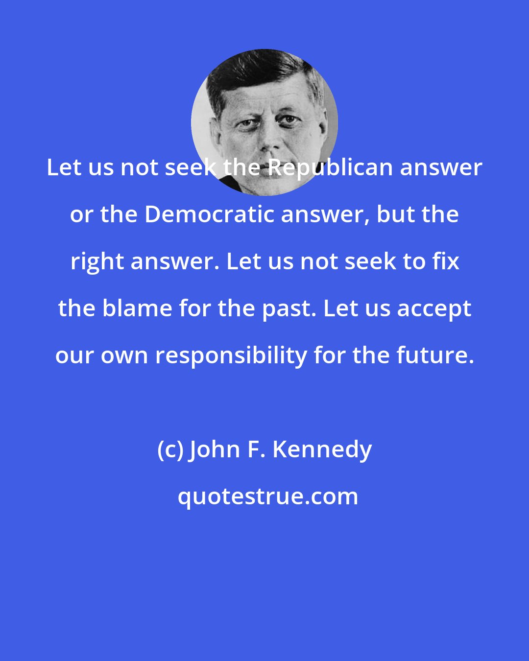 John F. Kennedy: Let us not seek the Republican answer or the Democratic answer, but the right answer. Let us not seek to fix the blame for the past. Let us accept our own responsibility for the future.