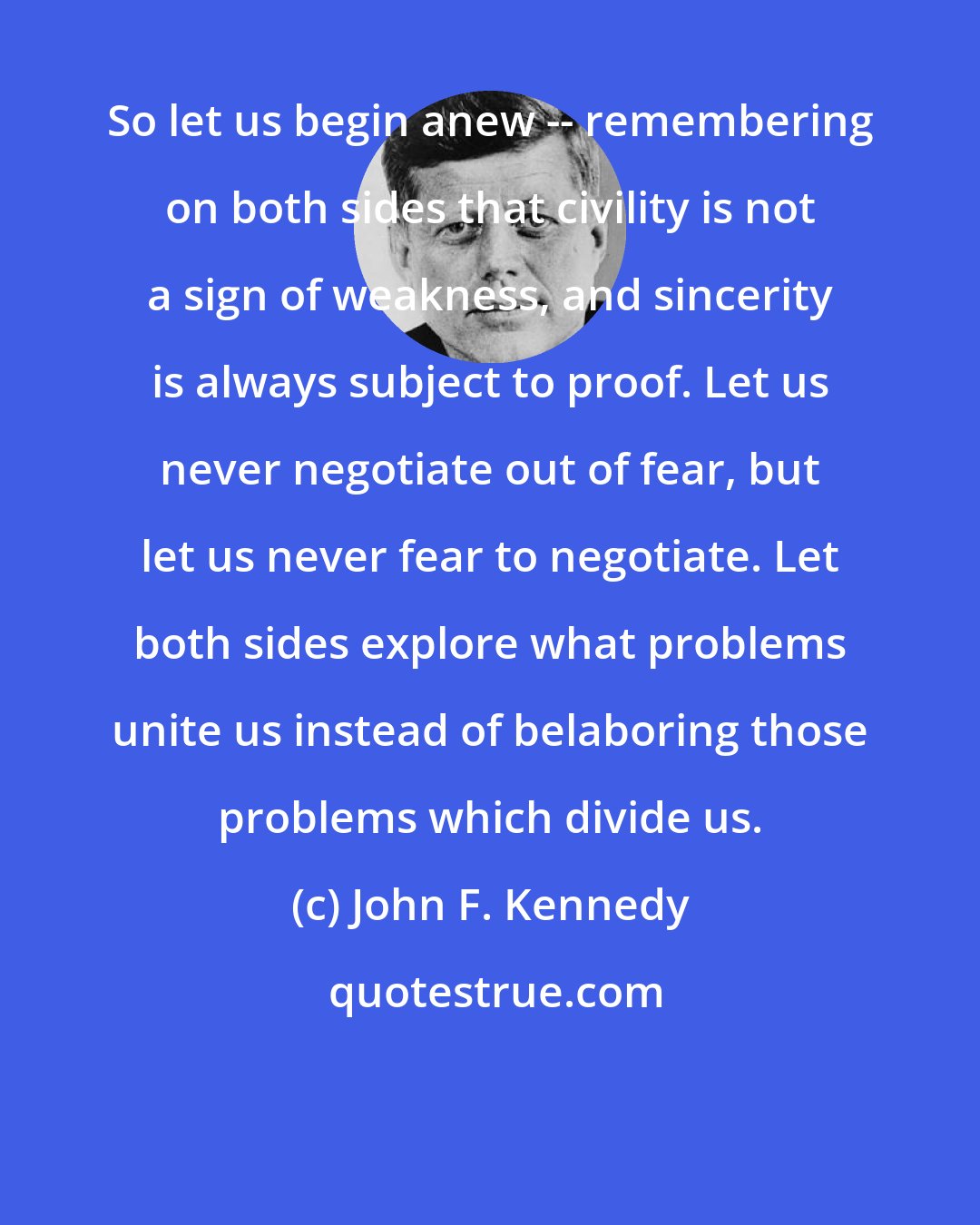 John F. Kennedy: So let us begin anew -- remembering on both sides that civility is not a sign of weakness, and sincerity is always subject to proof. Let us never negotiate out of fear, but let us never fear to negotiate. Let both sides explore what problems unite us instead of belaboring those problems which divide us.