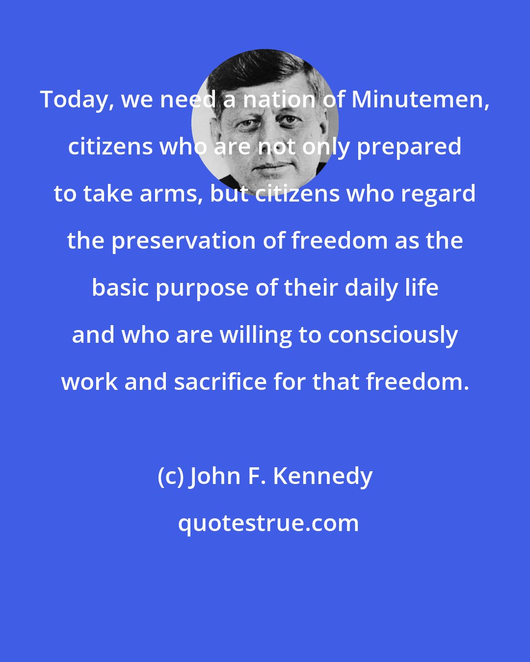 John F. Kennedy: Today, we need a nation of Minutemen, citizens who are not only prepared to take arms, but citizens who regard the preservation of freedom as the basic purpose of their daily life and who are willing to consciously work and sacrifice for that freedom.