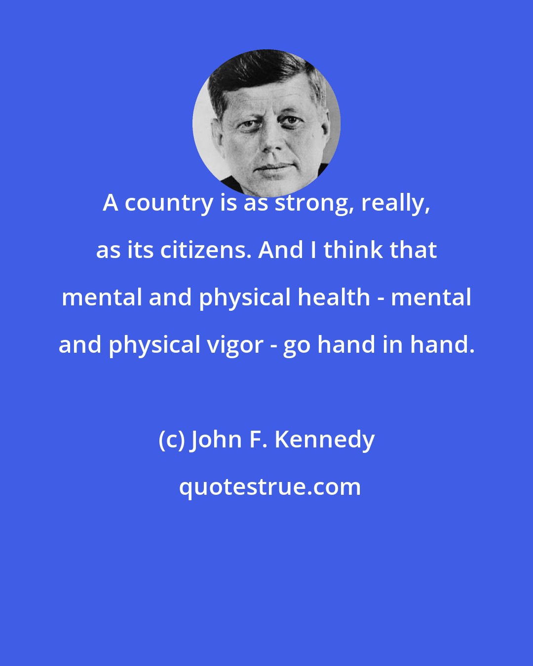 John F. Kennedy: A country is as strong, really, as its citizens. And I think that mental and physical health - mental and physical vigor - go hand in hand.