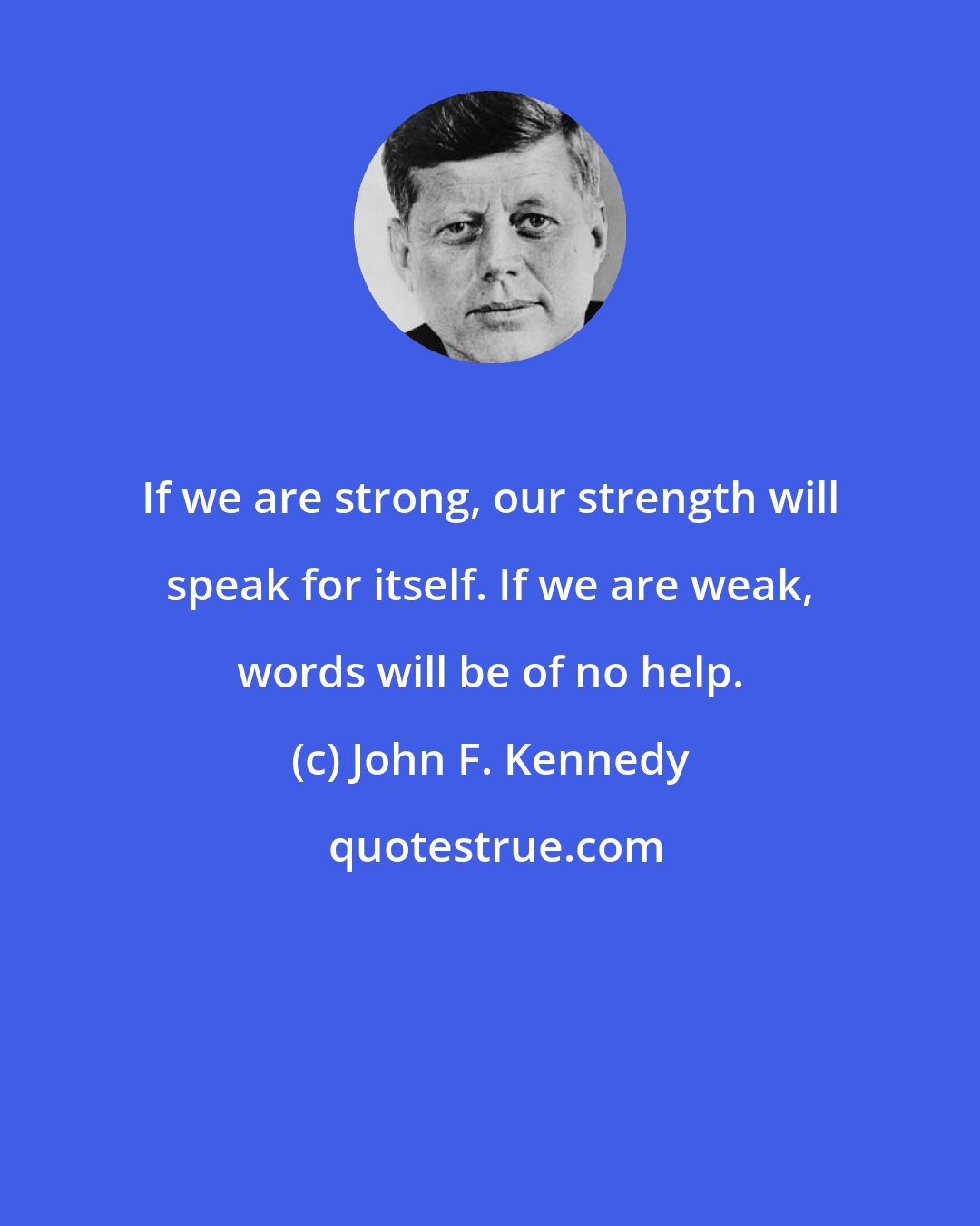 John F. Kennedy: If we are strong, our strength will speak for itself. If we are weak, words will be of no help.