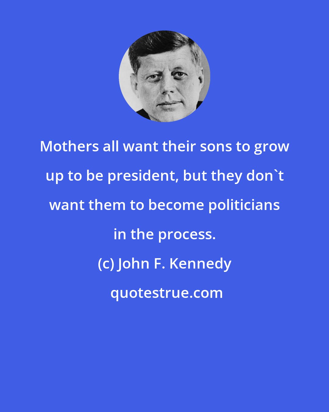 John F. Kennedy: Mothers all want their sons to grow up to be president, but they don't want them to become politicians in the process.