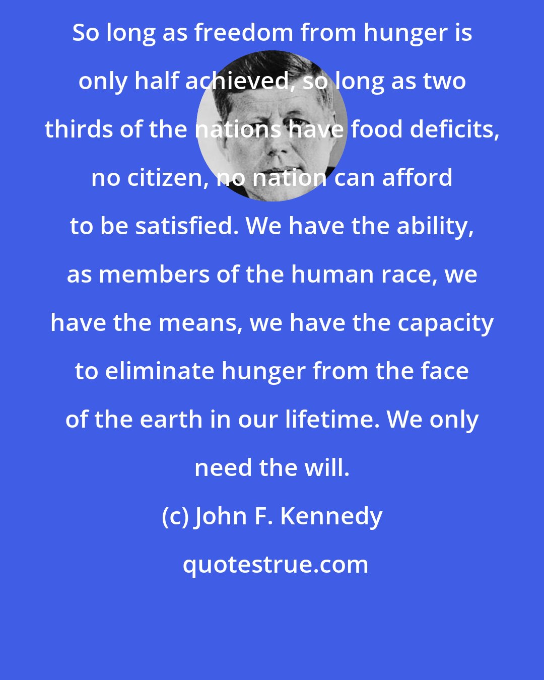 John F. Kennedy: So long as freedom from hunger is only half achieved, so long as two thirds of the nations have food deficits, no citizen, no nation can afford to be satisfied. We have the ability, as members of the human race, we have the means, we have the capacity to eliminate hunger from the face of the earth in our lifetime. We only need the will.
