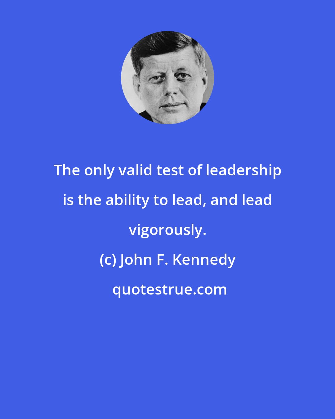 John F. Kennedy: The only valid test of leadership is the ability to lead, and lead vigorously.