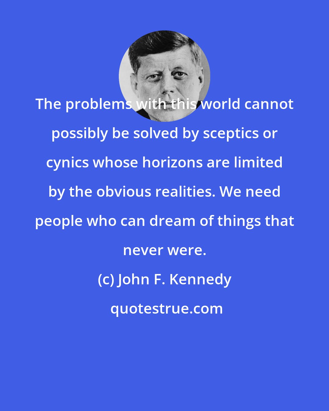 John F. Kennedy: The problems with this world cannot possibly be solved by sceptics or cynics whose horizons are limited by the obvious realities. We need people who can dream of things that never were.