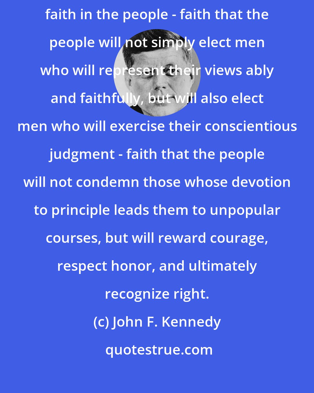 John F. Kennedy: The true democracy, living and growing and inspiring, puts its faith in the people - faith that the people will not simply elect men who will represent their views ably and faithfully, but will also elect men who will exercise their conscientious judgment - faith that the people will not condemn those whose devotion to principle leads them to unpopular courses, but will reward courage, respect honor, and ultimately recognize right.