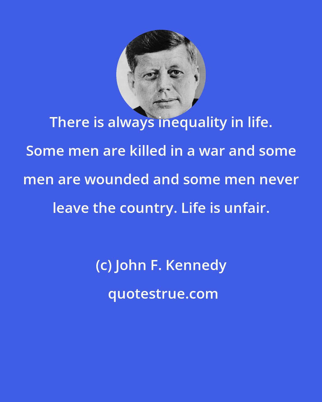 John F. Kennedy: There is always inequality in life. Some men are killed in a war and some men are wounded and some men never leave the country. Life is unfair.