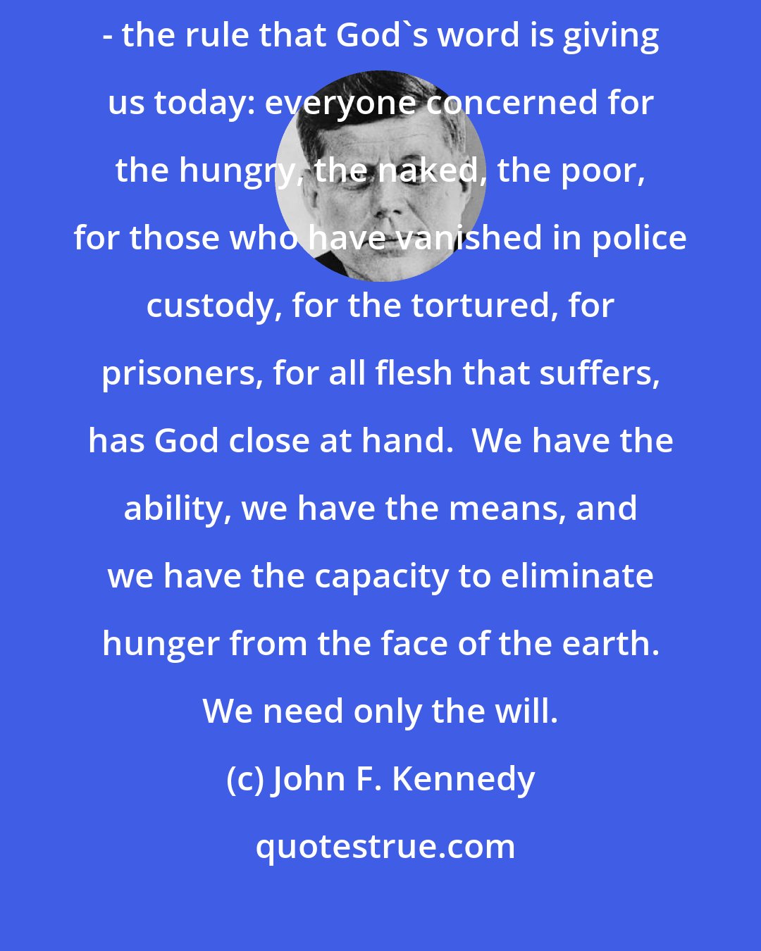 John F. Kennedy: There is only one rule by which to judge if God is near us or is far away - the rule that God's word is giving us today: everyone concerned for the hungry, the naked, the poor, for those who have vanished in police custody, for the tortured, for prisoners, for all flesh that suffers, has God close at hand.  We have the ability, we have the means, and we have the capacity to eliminate hunger from the face of the earth. We need only the will.