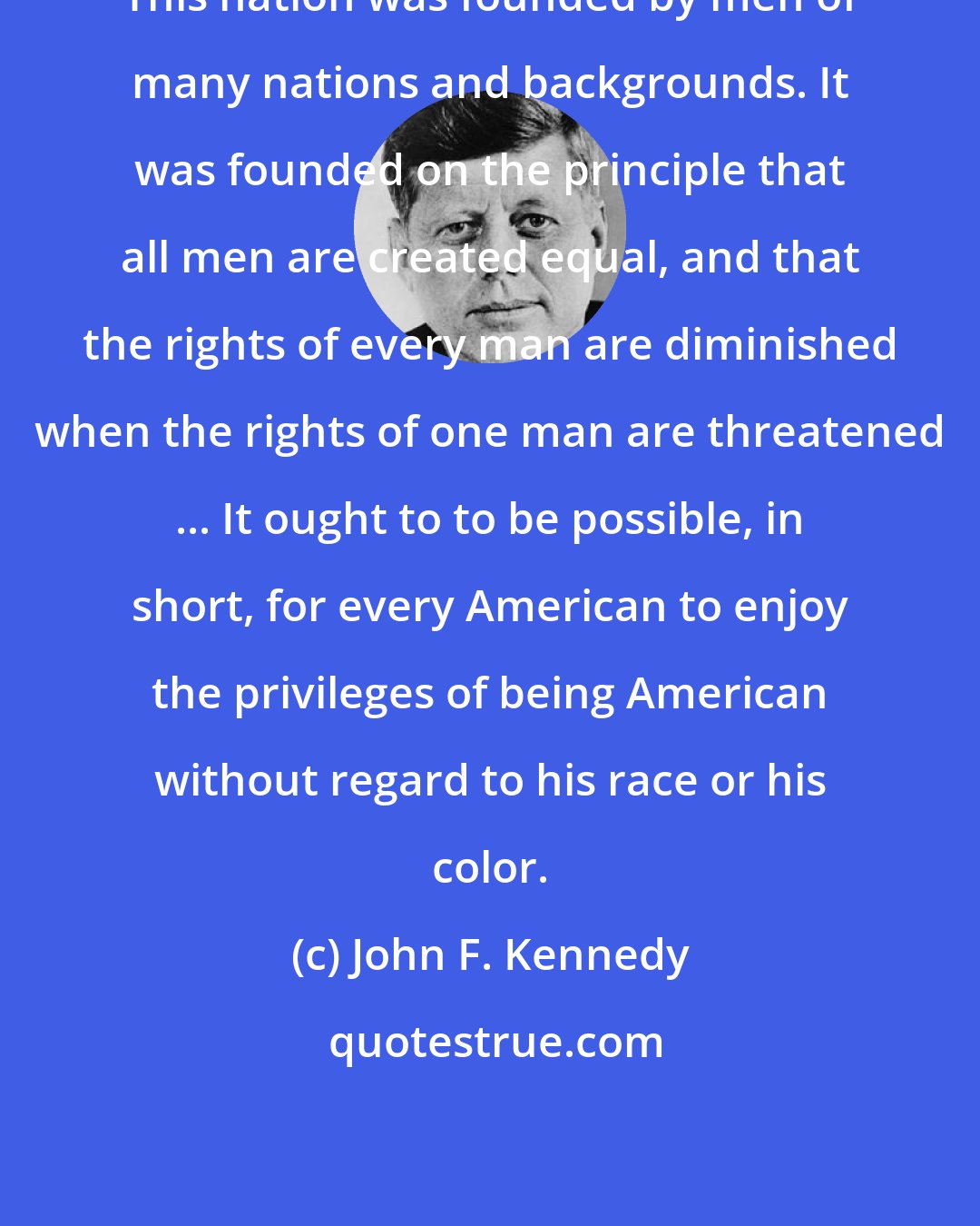 John F. Kennedy: This nation was founded by men of many nations and backgrounds. It was founded on the principle that all men are created equal, and that the rights of every man are diminished when the rights of one man are threatened ... It ought to to be possible, in short, for every American to enjoy the privileges of being American without regard to his race or his color.
