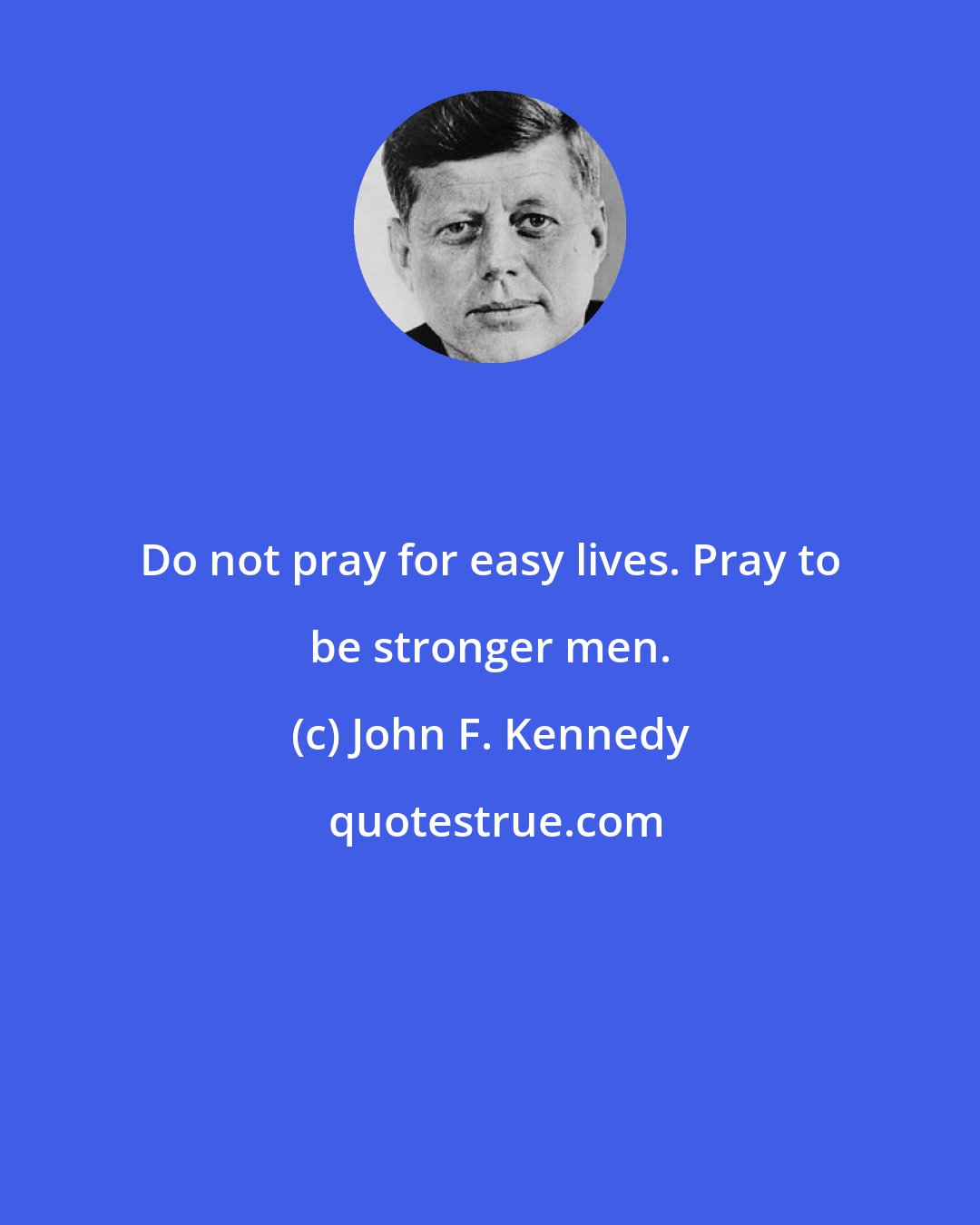 John F. Kennedy: Do not pray for easy lives. Pray to be stronger men.