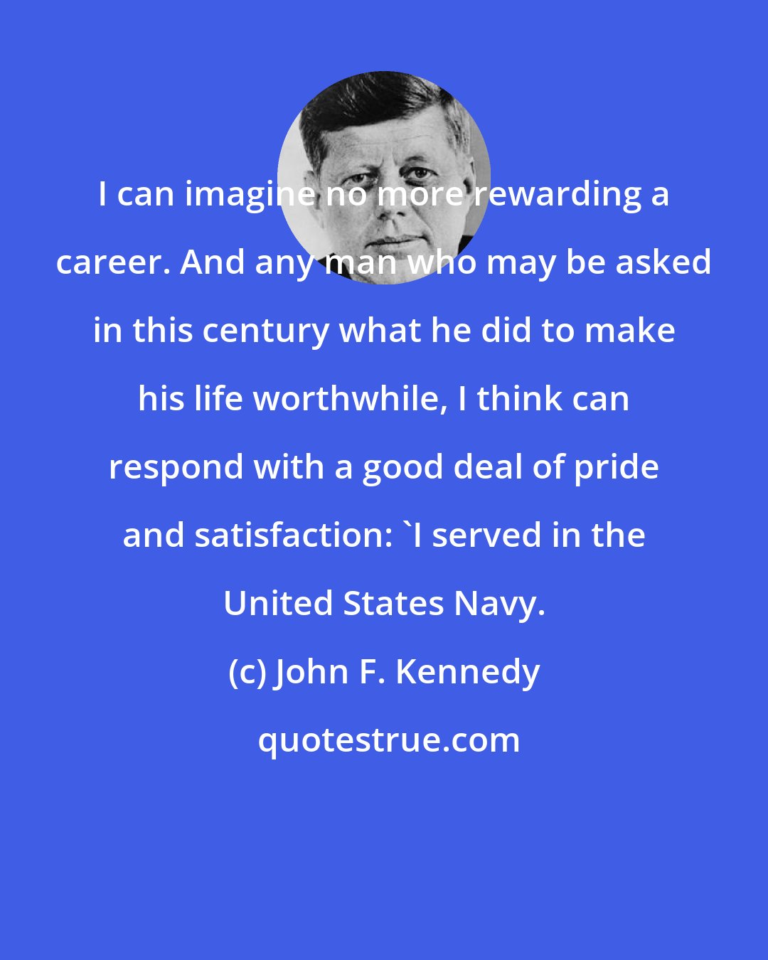 John F. Kennedy: I can imagine no more rewarding a career. And any man who may be asked in this century what he did to make his life worthwhile, I think can respond with a good deal of pride and satisfaction: 'I served in the United States Navy.