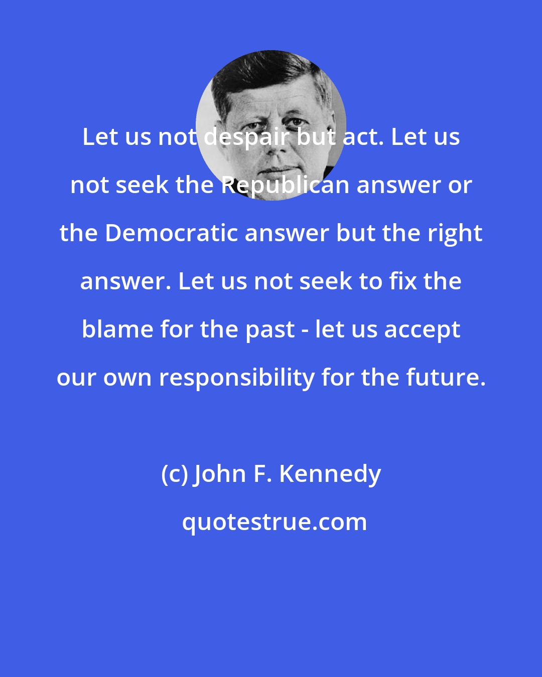 John F. Kennedy: Let us not despair but act. Let us not seek the Republican answer or the Democratic answer but the right answer. Let us not seek to fix the blame for the past - let us accept our own responsibility for the future.