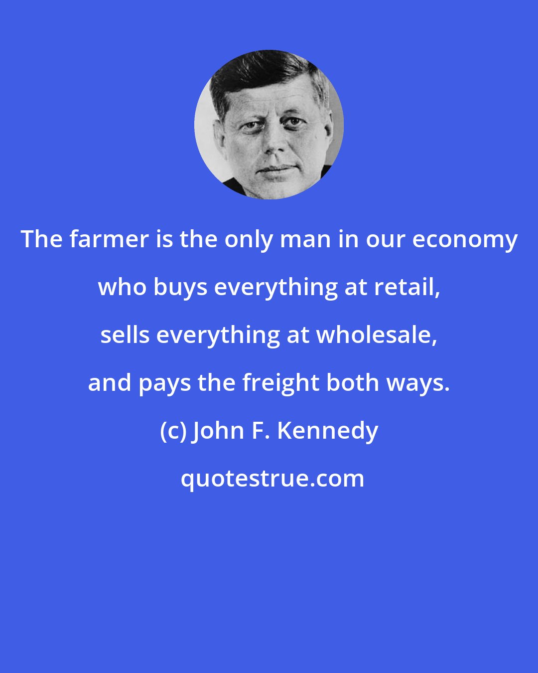 John F. Kennedy: The farmer is the only man in our economy who buys everything at retail, sells everything at wholesale, and pays the freight both ways.