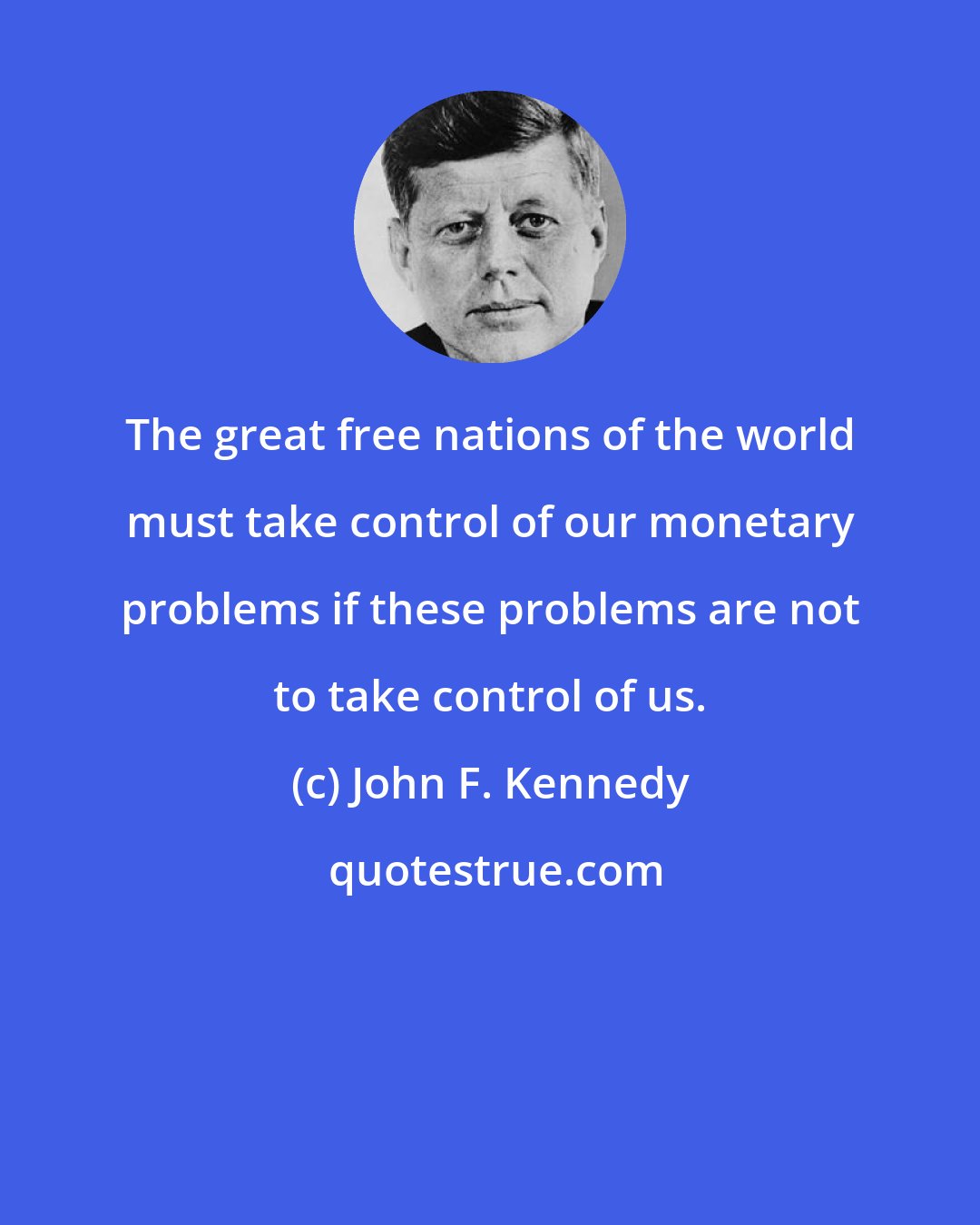 John F. Kennedy: The great free nations of the world must take control of our monetary problems if these problems are not to take control of us.