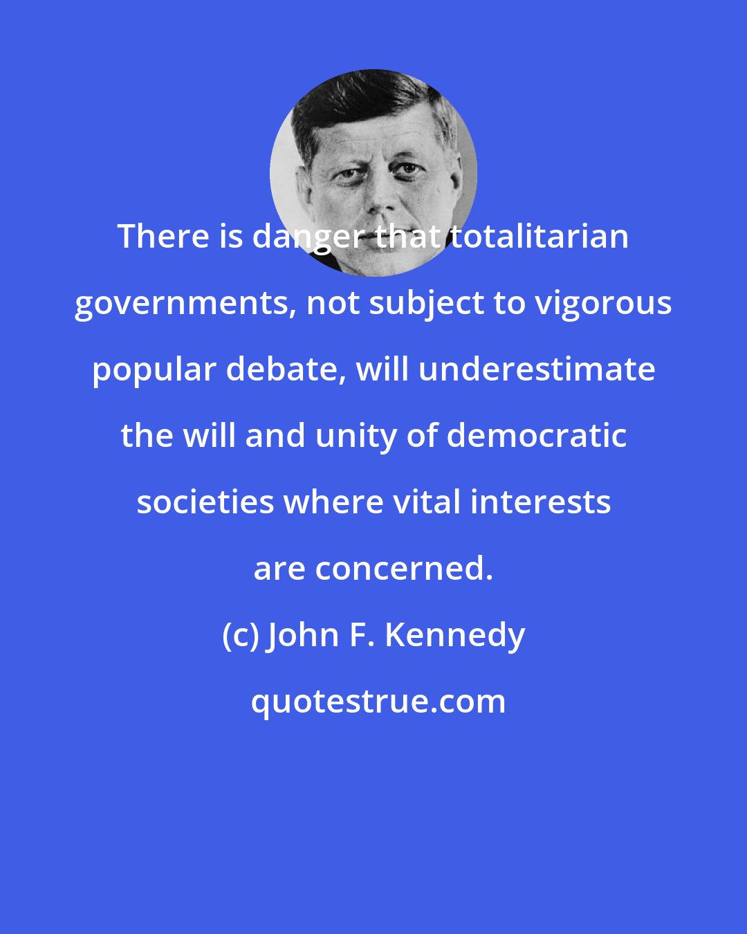 John F. Kennedy: There is danger that totalitarian governments, not subject to vigorous popular debate, will underestimate the will and unity of democratic societies where vital interests are concerned.