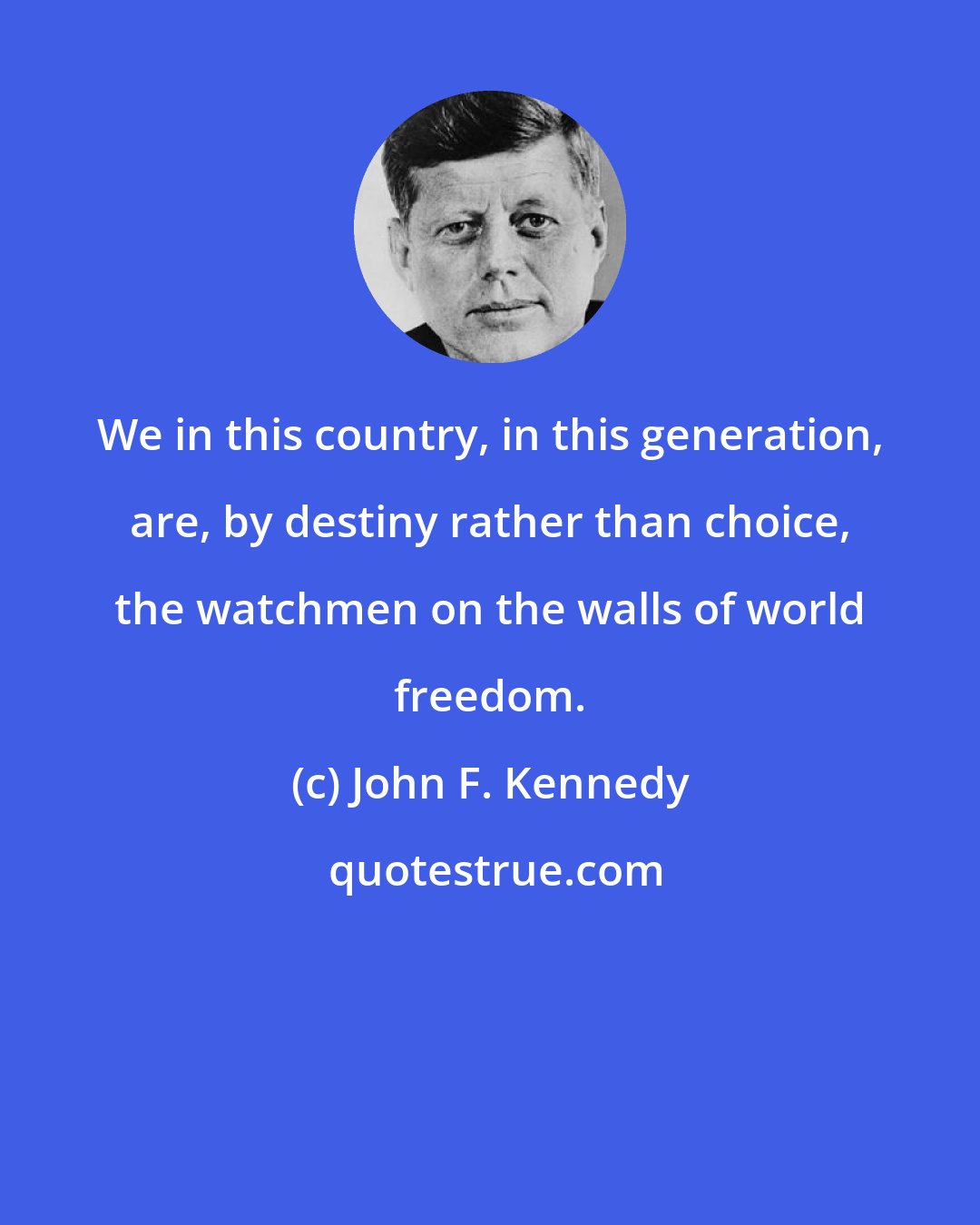 John F. Kennedy: We in this country, in this generation, are, by destiny rather than choice, the watchmen on the walls of world freedom.