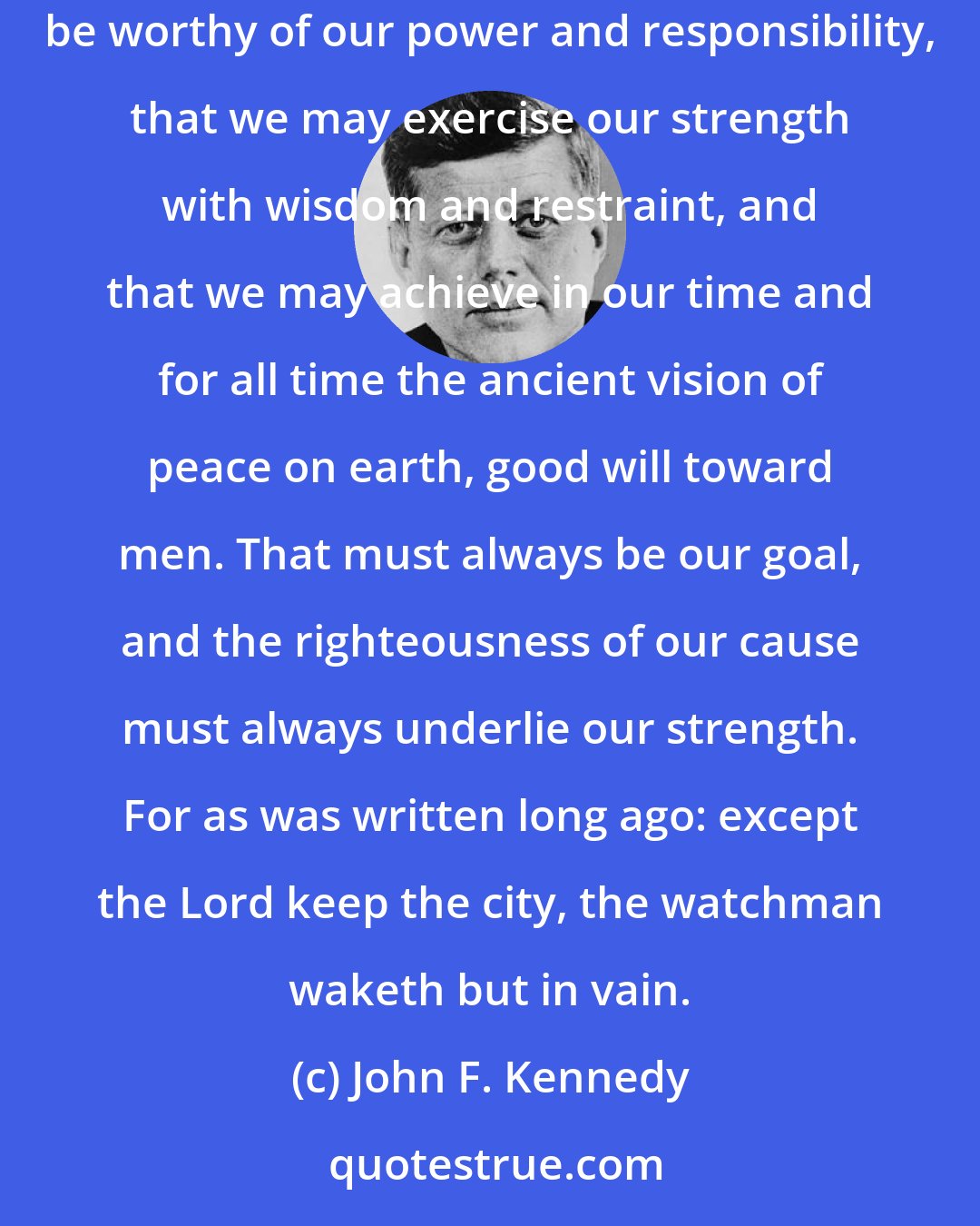 John F. Kennedy: We in this country, in this generation, areby destiny rather than choicethe watchmen on the walls of world freedom. We ask, therefore, that we may be worthy of our power and responsibility, that we may exercise our strength with wisdom and restraint, and that we may achieve in our time and for all time the ancient vision of peace on earth, good will toward men. That must always be our goal, and the righteousness of our cause must always underlie our strength. For as was written long ago: except the Lord keep the city, the watchman waketh but in vain.