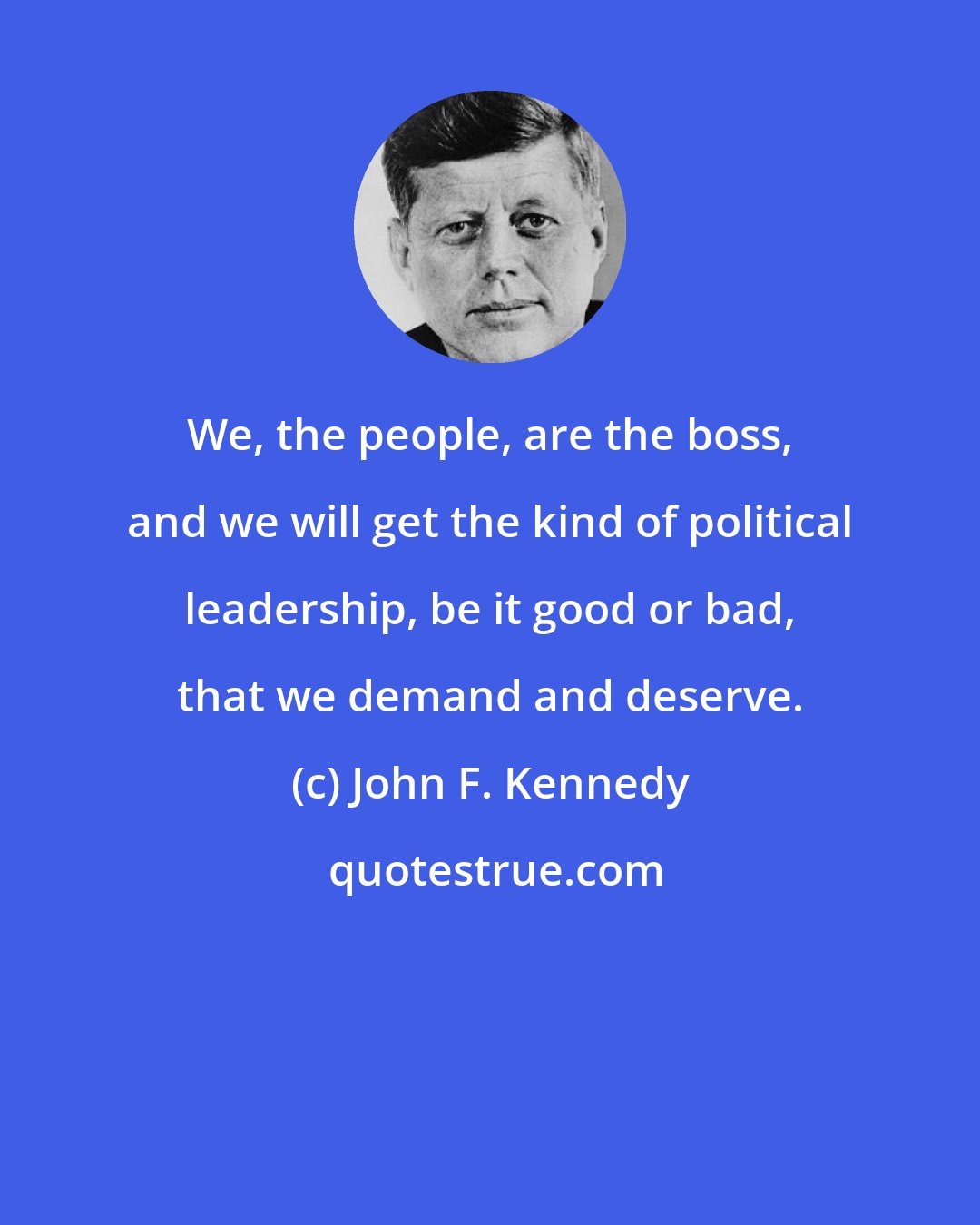John F. Kennedy: We, the people, are the boss, and we will get the kind of political leadership, be it good or bad, that we demand and deserve.