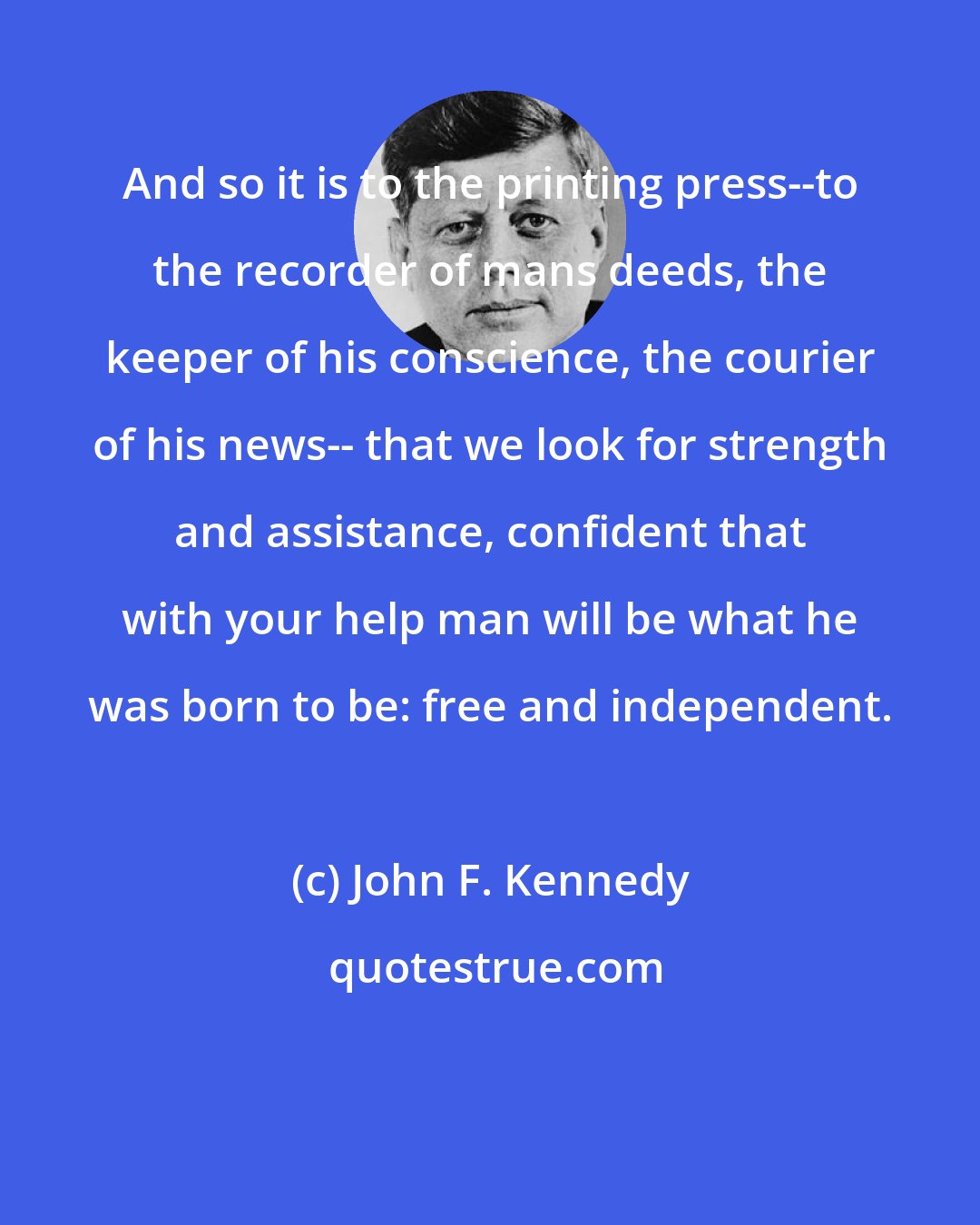 John F. Kennedy: And so it is to the printing press--to the recorder of mans deeds, the keeper of his conscience, the courier of his news-- that we look for strength and assistance, confident that with your help man will be what he was born to be: free and independent.