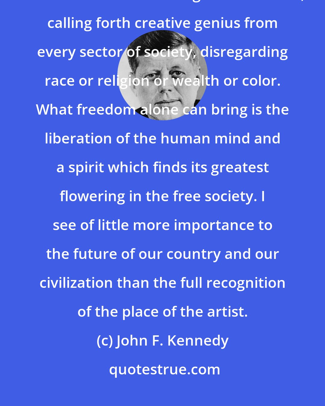 John F. Kennedy: As a great democratic society, we have a special responsibility to the arts. For art is the great democrat, calling forth creative genius from every sector of society, disregarding race or religion or wealth or color. What freedom alone can bring is the liberation of the human mind and a spirit which finds its greatest flowering in the free society. I see of little more importance to the future of our country and our civilization than the full recognition of the place of the artist.