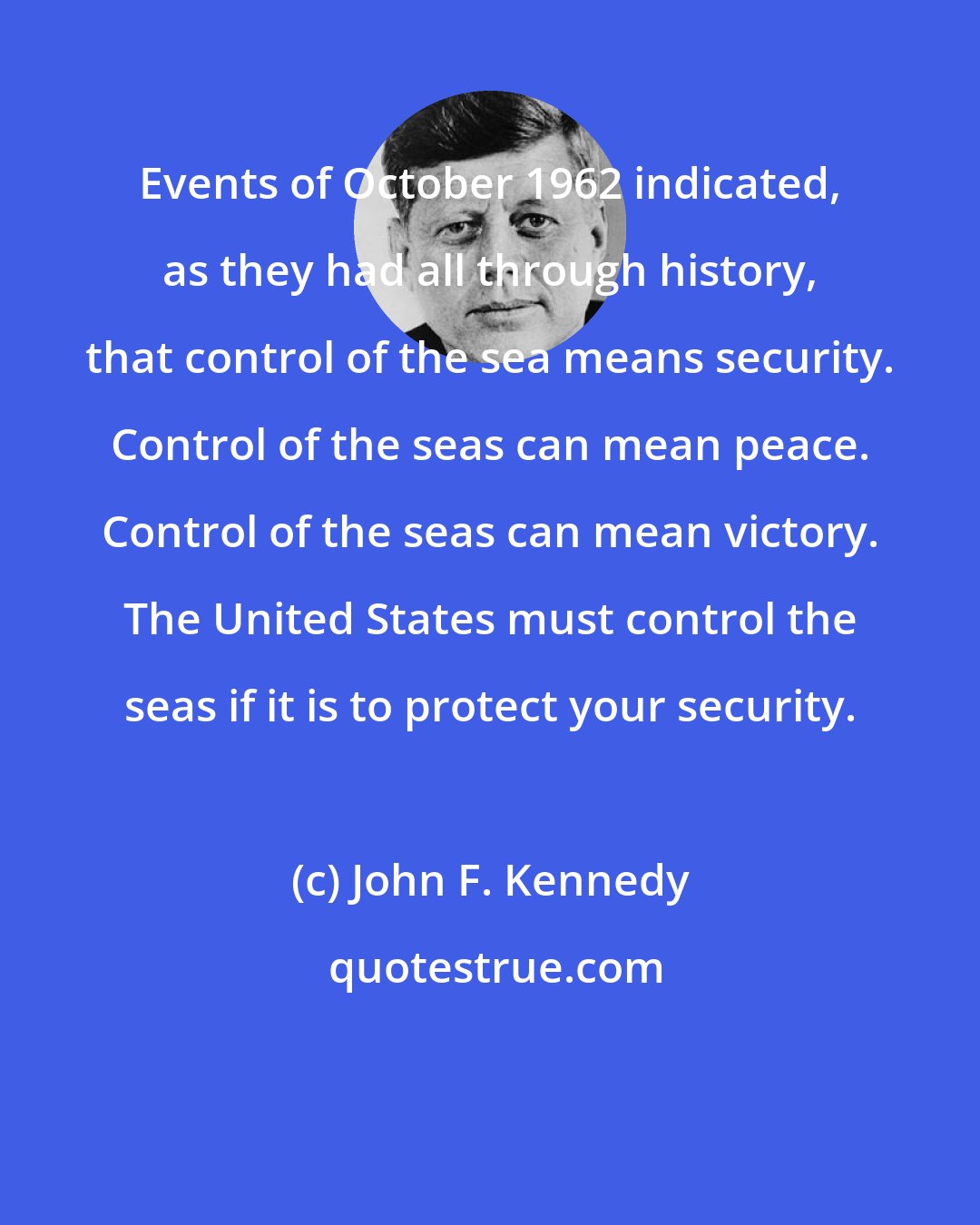 John F. Kennedy: Events of October 1962 indicated, as they had all through history, that control of the sea means security. Control of the seas can mean peace. Control of the seas can mean victory. The United States must control the seas if it is to protect your security.